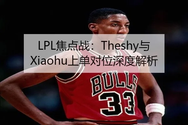 LPL焦点战：Theshy与Xiaohu上单对位深度解析
